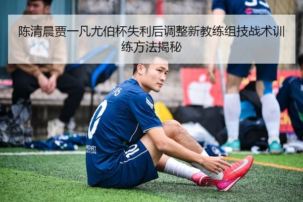 陈清晨贾一凡尤伯杯失利后调整新教练组技战术训练方法揭秘