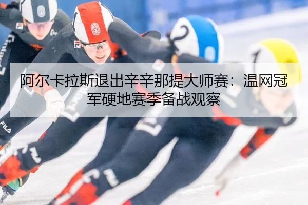 阿尔卡拉斯退出辛辛那提大师赛：温网冠军硬地赛季备战观察